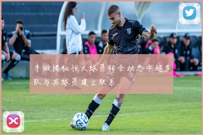 李璇揭秘恒大球员转会动态中超多队与其球员建立联系