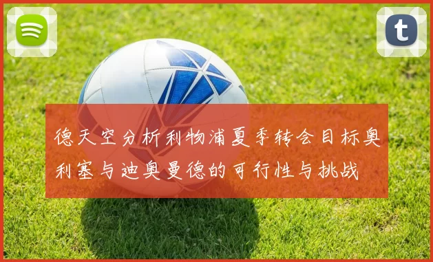 德天空分析利物浦夏季转会目标奥利塞与迪奥曼德的可行性与挑战