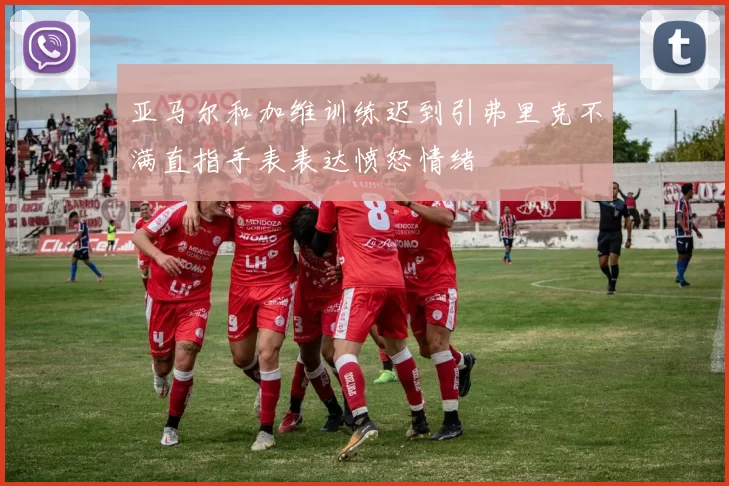亚马尔和加维训练迟到引弗里克不满直指手表表达愤怒情绪