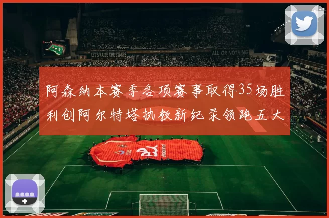 阿森纳本赛季各项赛事取得35场胜利创阿尔特塔执教新纪录领跑五大联赛
