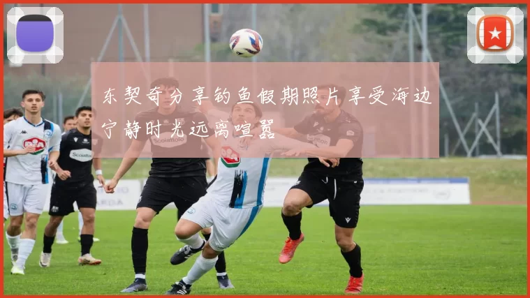 东契奇分享钓鱼假期照片享受海边宁静时光远离喧嚣