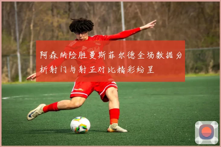 阿森纳险胜曼斯菲尔德全场数据分析射门与射正对比精彩纷呈