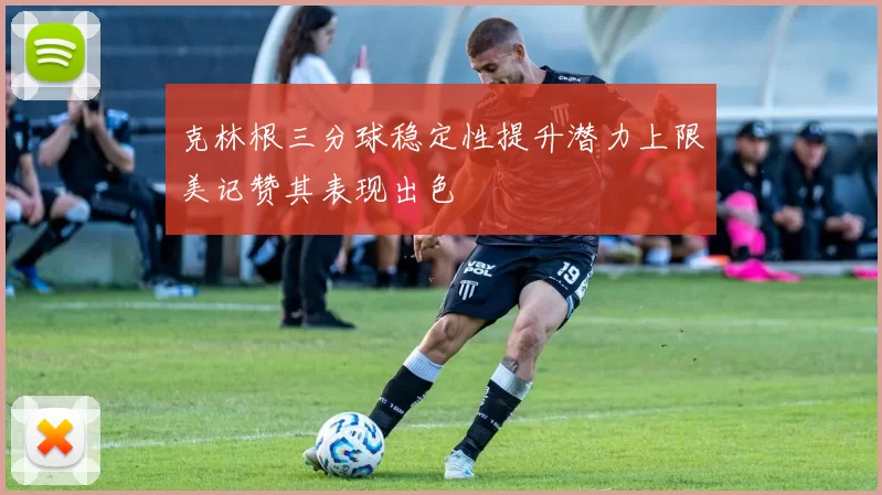 克林根三分球稳定性提升潜力上限美记赞其表现出色