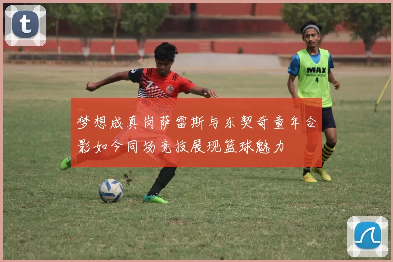 梦想成真岗萨雷斯与东契奇童年合影如今同场竞技展现篮球魅力
