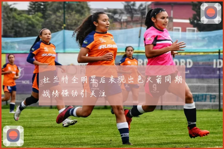 杜兰特全明星后表现出色火箭同期战绩强劲引关注