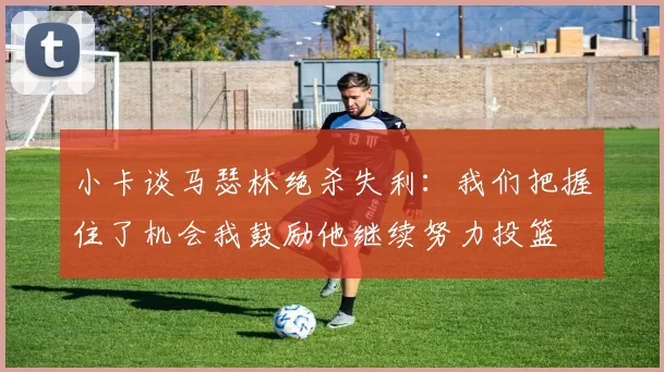 小卡谈马瑟林绝杀失利：我们把握住了机会我鼓励他继续努力投篮