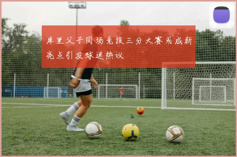 库里父子同场竞技三分大赛或成新亮点引发球迷热议