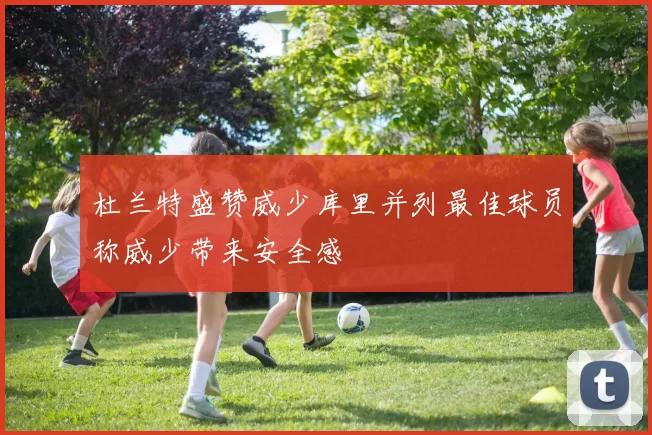 杜兰特盛赞威少库里并列最佳球员称威少带来安全感
