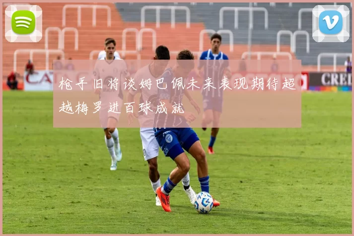枪手旧将谈姆巴佩未来表现期待超越梅罗进百球成就