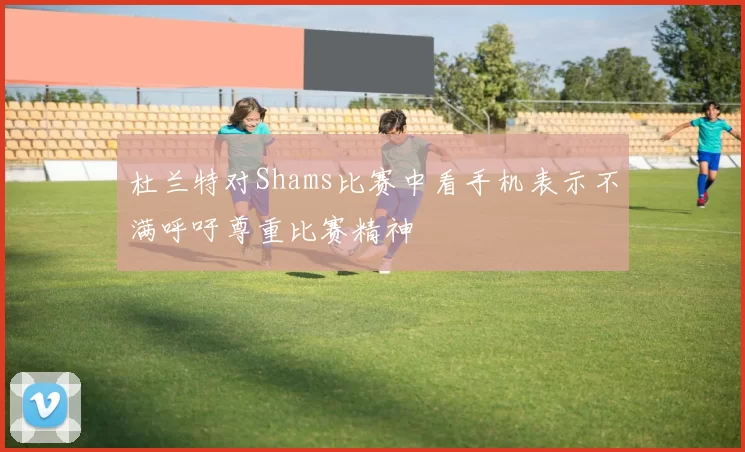 杜兰特对Shams比赛中看手机表示不满呼吁尊重比赛精神